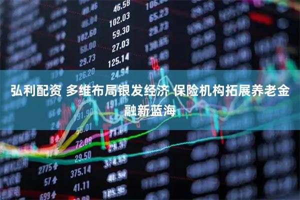 弘利配资 多维布局银发经济 保险机构拓展养老金融新蓝海