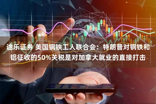 途乐证券 美国钢铁工人联合会：特朗普对钢铁和铝征收的50%关税是对加拿大就业的直接打击