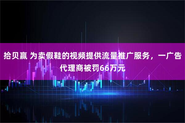 拾贝赢 为卖假鞋的视频提供流量推广服务，一广告代理商被罚66万元