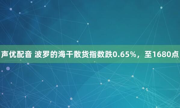 声优配音 波罗的海干散货指数跌0.65%，至1680点