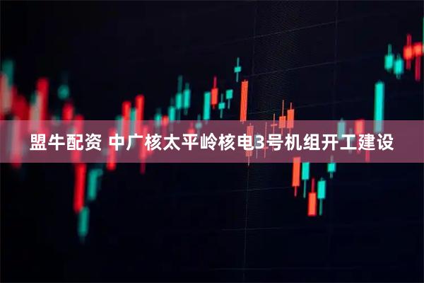 盟牛配资 中广核太平岭核电3号机组开工建设