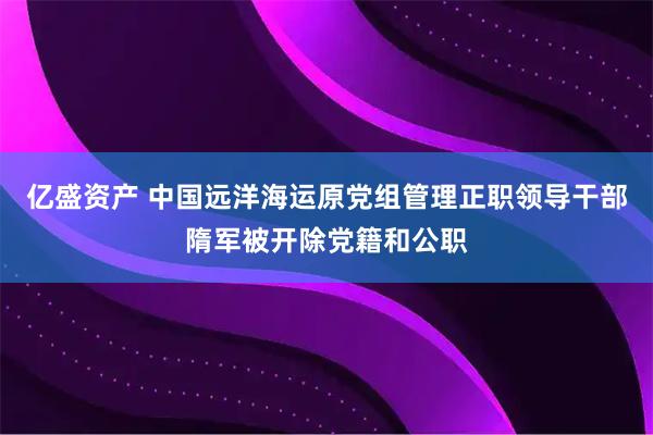 亿盛资产 中国远洋海运原党组管理正职领导干部隋军被开除党籍和公职