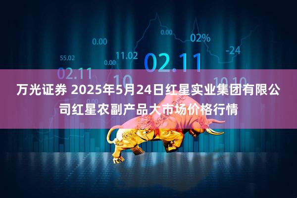 万光证券 2025年5月24日红星实业集团有限公司红星农副产品大市场价格行情