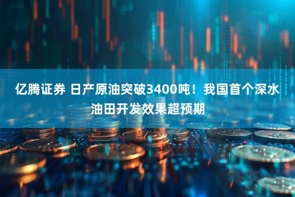 亿腾证券 日产原油突破3400吨！我国首个深水油田开发效果超预期