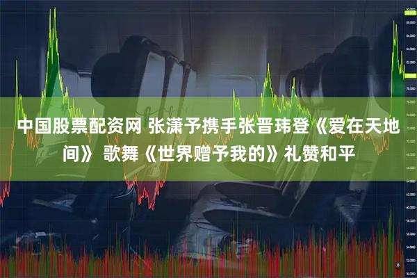 中国股票配资网 张潇予携手张晋玮登《爱在天地间》 歌舞《世界赠予我的》礼赞和平