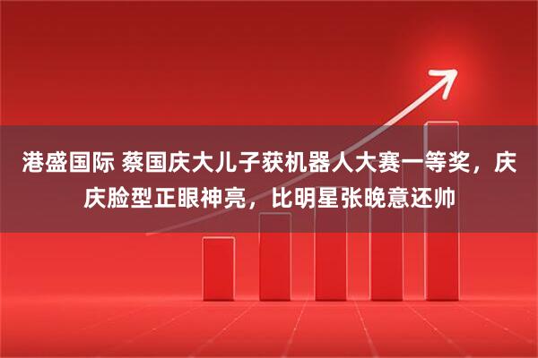 港盛国际 蔡国庆大儿子获机器人大赛一等奖，庆庆脸型正眼神亮，比明星张晚意还帅