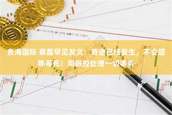 贵海国际 蔡磊罕见发文：奇迹已经发生，不会屈辱等死！用眼控处理一切事务