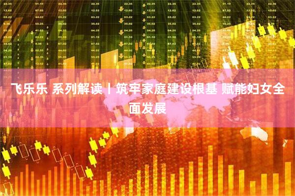 飞乐乐 系列解读丨筑牢家庭建设根基 赋能妇女全面发展