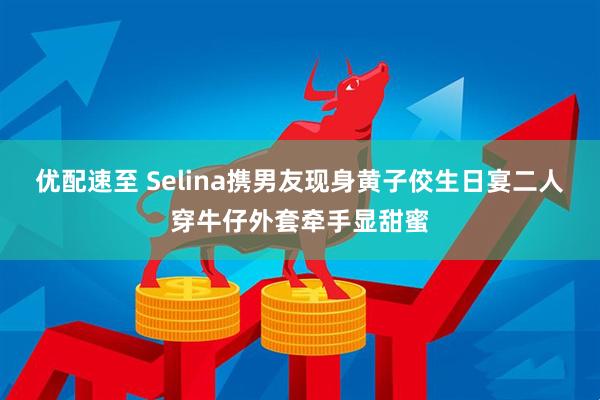 优配速至 Selina携男友现身黄子佼生日宴二人穿牛仔外套牵手显甜蜜