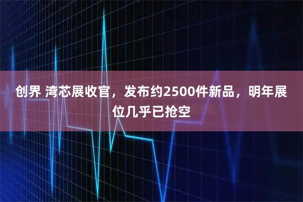 创界 湾芯展收官,发布约2500件新品,明年展位几乎已抢空