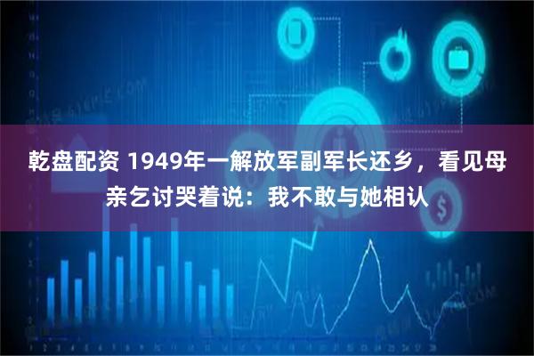 乾盘配资 1949年一解放军副军长还乡,看见母亲乞讨哭着说:我不敢与她相认
