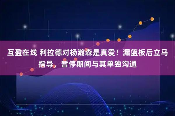 互盈在线 利拉德对杨瀚森是真爱！漏篮板后立马指导，暂停期间与其单独沟通