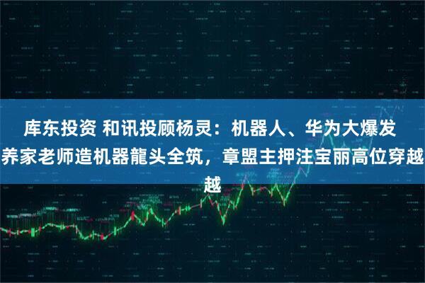 库东投资 和讯投顾杨灵：机器人、华为大爆发 养家老师造机器龍头全筑，章盟主押注宝丽高位穿越