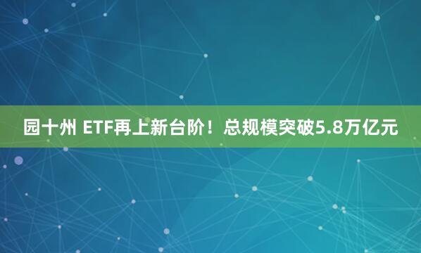 园十州 ETF再上新台阶!总规模突破5.8万亿元