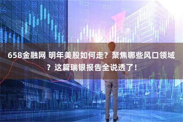 658金融网 明年美股如何走？聚焦哪些风口领域？这篇瑞银报告全说透了！