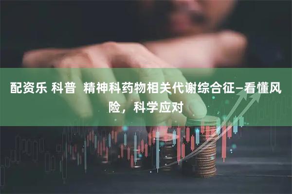 配资乐 科普  精神科药物相关代谢综合征—看懂风险，科学应对