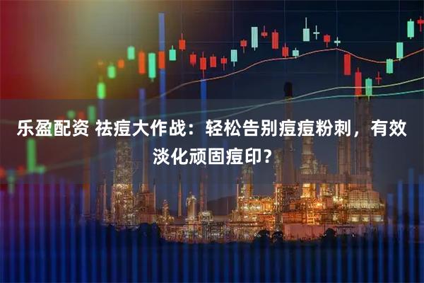 乐盈配资 祛痘大作战：轻松告别痘痘粉刺，有效淡化顽固痘印？