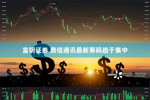 富明证券 鼎信通讯最新筹码趋于集中