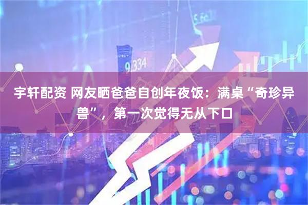 宇轩配资 网友晒爸爸自创年夜饭：满桌“奇珍异兽”，第一次觉得无从下口