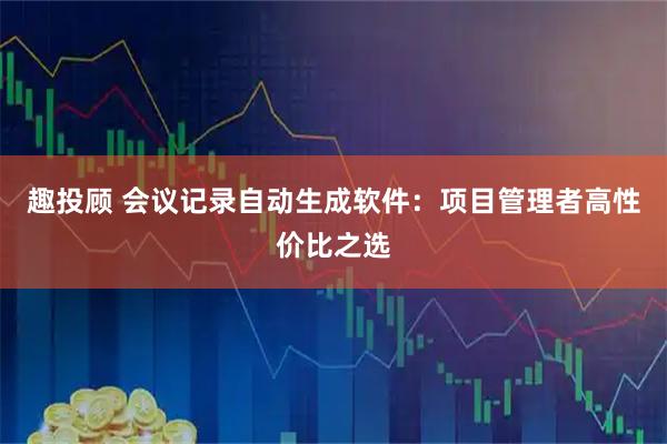 趣投顾 会议记录自动生成软件：项目管理者高性价比之选