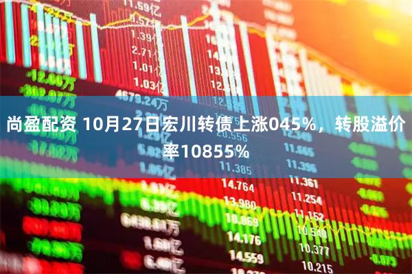 尚盈配资 10月27日宏川转债上涨045%，转股溢价率10855%