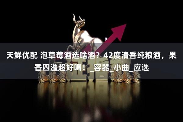 天鲜优配 泡草莓酒选啥酒？42度清香纯粮酒，果香四溢超好喝！_容器_小曲_应选