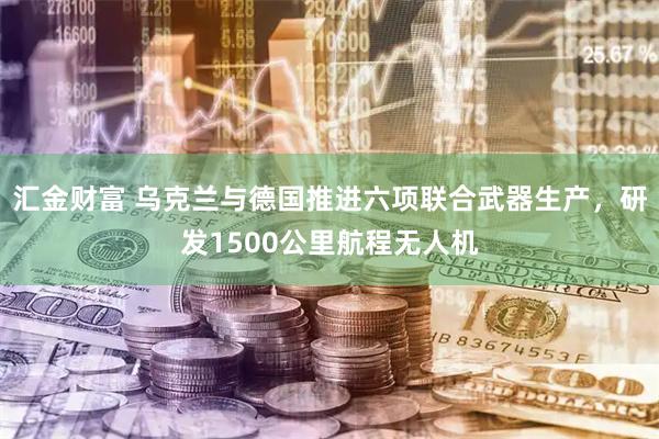 汇金财富 乌克兰与德国推进六项联合武器生产，研发1500公里航程无人机