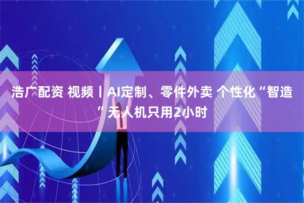 浩广配资 视频丨AI定制、零件外卖 个性化“智造”无人机只用2小时