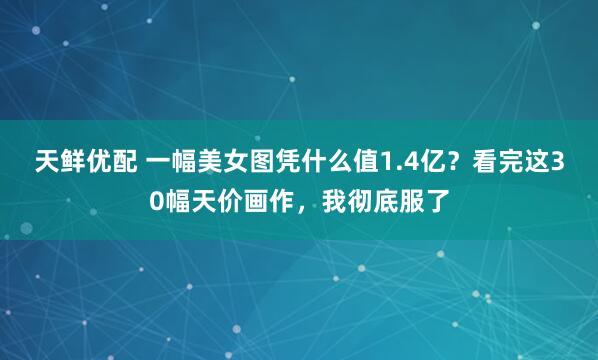 天鲜优配 一幅美女图凭什么值1.4亿？看完这30幅天价画作，我彻底服了