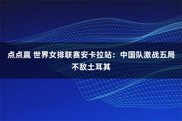 点点赢 世界女排联赛安卡拉站：中国队激战五局不敌土耳其